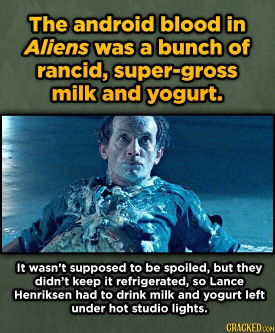 The android blood in Aliens was a bunch of rancid, super-gross milk and yogurt. It wasn't supposed to be spoiled, but they didn't keep it refrigerated, so Lance Henriksen had to drink milk and yogurt left under hot studio lights. CRACKED.COM
