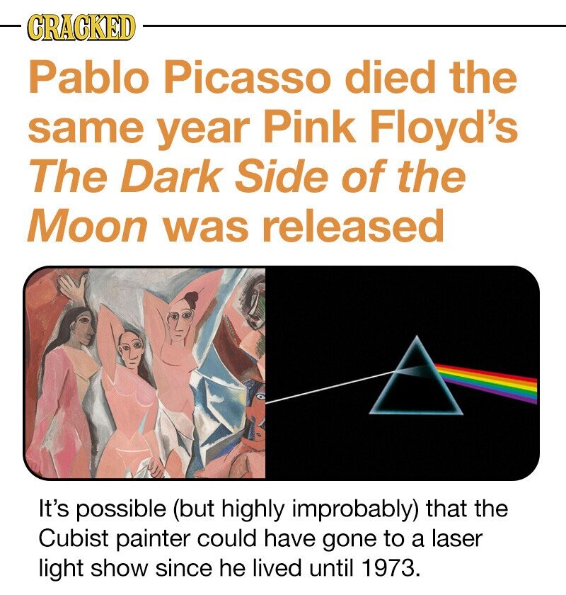 CRACKED Pablo Picasso died the same year Pink Floyd's The Dark Side of the Moon was released It's possible (but highly improbably) that the Cubist painter could have gone to a laser light show since he lived until 1973.