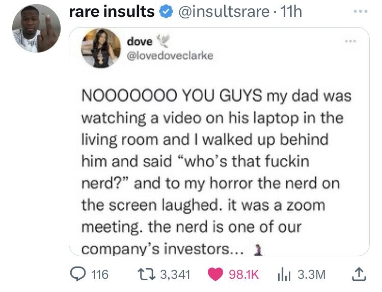 rare insults @insultsrare 11h dove ... @lovedoveclarke NOOOOOOO YOU GUYS my dad was watching a video on his laptop in the living room and I walked up behind him and said who's that fuckin nerd? and to my horror the nerd on the screen laughed. it was a zoom meeting. the nerd is one of our company's investors... 116 3,341 98.1K 3.3M