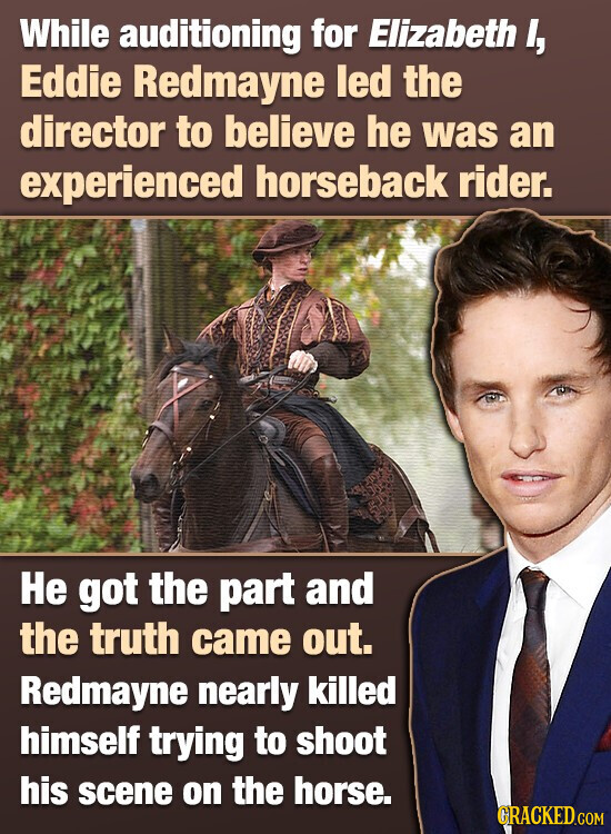 While auditioning for Elizabeth I, Eddie Redmayne led the director to believe he was an experienced horseback rider. Не got the part and the truth came out. Redmayne nearly killed himself trying to shoot his scene on the horse. GRACKED.COM