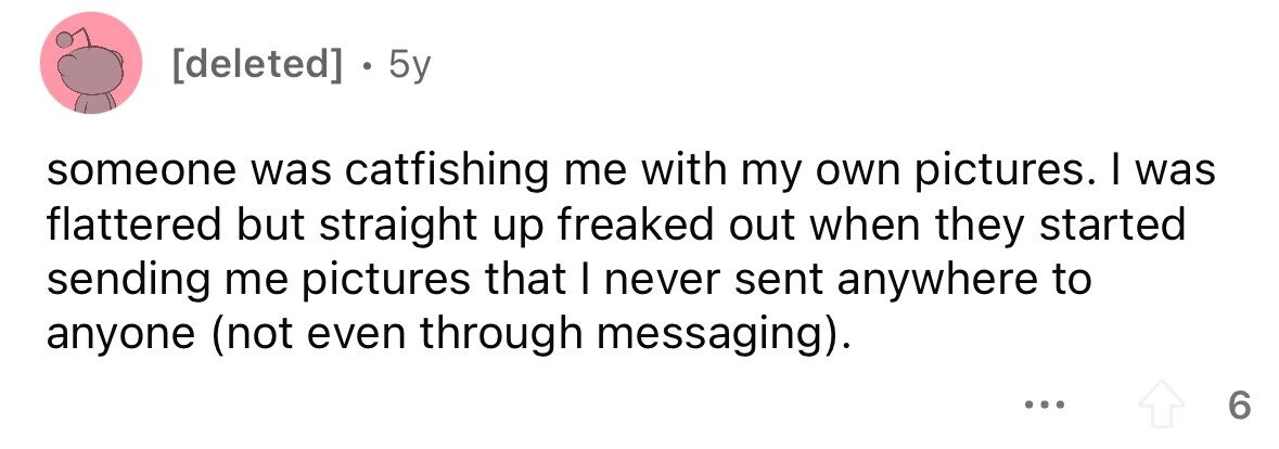 . 5y someone was catfishing me with my own pictures. I was flattered but straight up freaked out when they started sending me pictures that I never sent anywhere to anyone (not even through messaging). ... 6