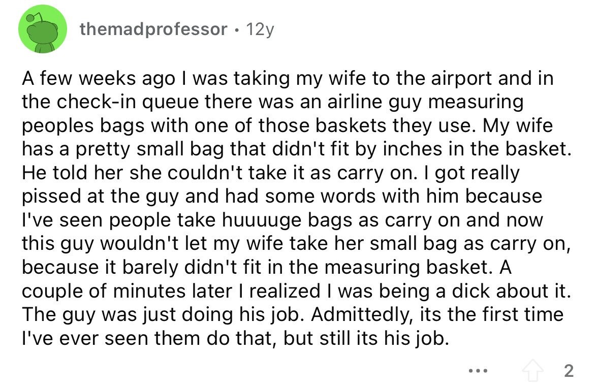 themadprofessor . 12y A few weeks ago I was taking my wife to the airport and in the check-in queue there was an airline guy measuring peoples bags with one of those baskets they use. My wife has a pretty small bag that didn't fit by inches in the basket. Не told her she couldn't take it as carry on. I got really pissed at the guy and had some words with him because I've seen people take huuuuge bags as carry on and now this guy wouldn't let my wife take her small bag as carry on, because it 