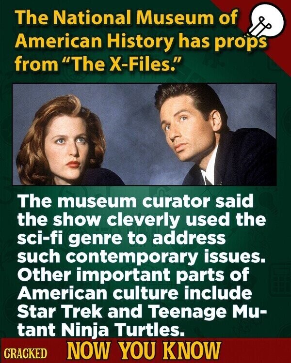 The National Museum of American History has props from The X-Files. The museum curator said the show cleverly used the sci-fi genre to address such contemporary issues. Other important parts of American culture include Star Trek and Teenage Mu- tant Ninja Turtles. CRACKED NOW YOU KNOW