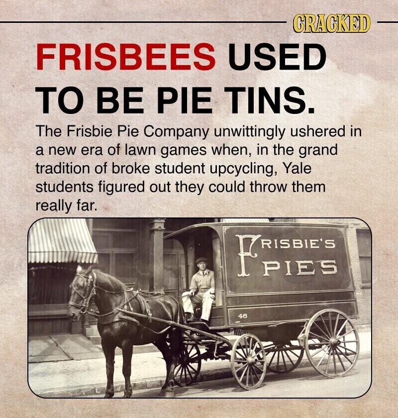 CRACKED FRISBEES USED TO BE PIE TINS. The Frisbie Pie Company unwittingly ushered in a new era of lawn games when, in the grand tradition of broke student upcycling, Yale students figured out they could throw them really far. Fries PIES 46