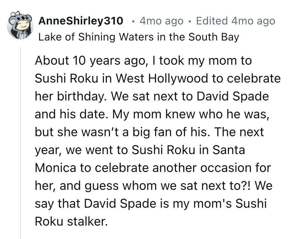 AnneShirley310 4mo ago 0 Edited 4mo ago Lake of Shining Waters in the South Bay About 10 years ago, I took my mom to Sushi Roku in West Hollywood to celebrate her birthday. We sat next to David Spade and his date. My mom knew who he was, but she wasn't a big fan of his. The next year, we went to Sushi Roku in Santa Monica to celebrate another occasion for her, and guess whom we sat next to?! We say that David Spade is my mom's Sushi Roku stalker.