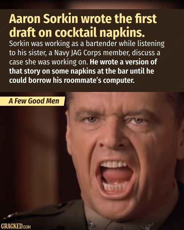 Aaron Sorkin wrote the first draft on cocktail napkins. Sorkin was working as a bartender while listening to his sister, a Navy JAG Corps member, discuss a case she was working on. Не wrote a version of that story on some napkins at the bar until he could borrow his roommate's computer. A Few Good Men CRACKED.COM