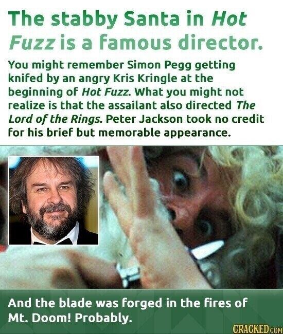 The stabby Santa in Hot Fuzz is a famous director. You might remember Simon Pegg getting knifed by an angry Kris Kringle at the beginning of Hot Fuzz. What you might not realize is that the assailant also directed The Lord of the Rings. Peter Jackson took no credit for his brief but memorable appearance. And the blade was forged in the fires of Mt. Doom! Probably. CRACKED COM