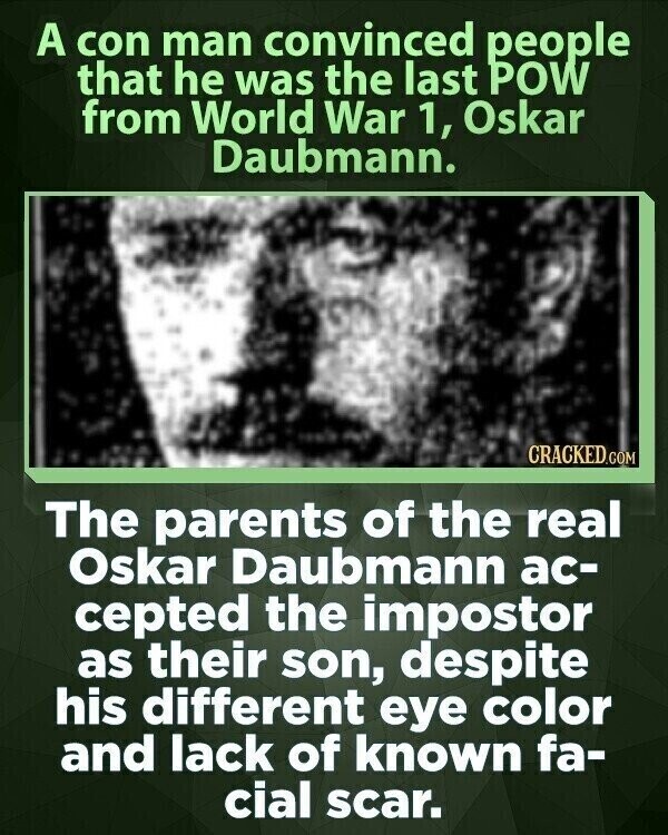 A con man convinced people that he was the last POW from World War 1, Oskar Daubmann. CRACKED.COM The parents of the real Oskar Daubmann ac- cepted the impostor as their son, despite his different eye color and lack of known fa- cial scar.