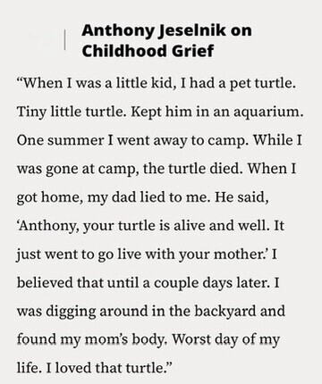 Anthony Jeselnik on Childhood Grief When I was a little kid, I had a pet turtle. Tiny little turtle. Kept him in an aquarium. One summer I went away to camp. While I was gone at camp, the turtle died. When I got home, my dad lied to me. Не said, 'Anthony, your turtle is alive and well. It just went to go live with your mother.'I believed that until a couple days later. I was digging around in the backyard and found my mom's body. Worst day of my life. I loved that turtle.