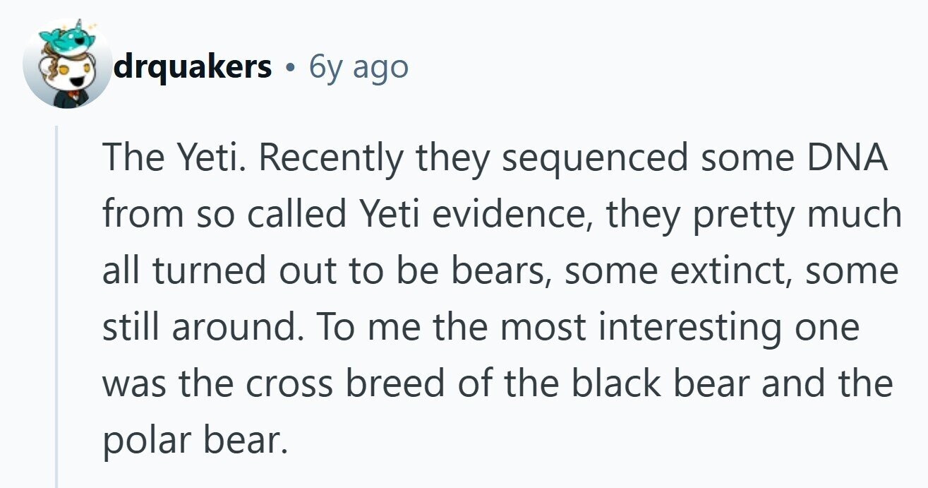 drquakers 6y ago The Yeti. Recently they sequenced some DNA from so called Yeti evidence, they pretty much all turned out to be bears, some extinct, some still around. To me the most interesting one was the cross breed of the black bear and the polar bear. 