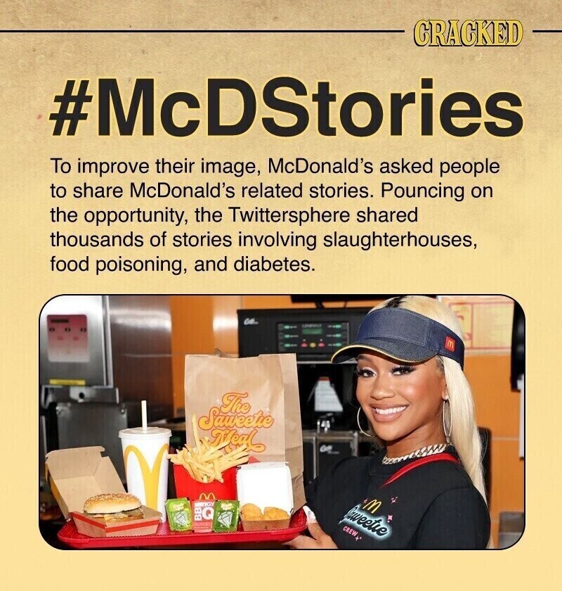 CRACKED #McDStories To improve their image, McDonald's asked people to share McDonald's related stories. Pouncing on the opportunity, the Twittersphere shared thousands of stories involving slaughterhouses, food poisoning, and diabetes. CO. M The Saweetie Meal GY M BBQ Sweetie CREW .