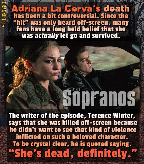 CRACKED COM Adriana La Cerva's death has been a bit controversial. Since the hit was only heard off-screen, many fans have a long held belief that she was actually let go and survived. THE Söpranos The writer of the episode, Terence Winter, says that she was killed off-screen because he didn't want to see that kind of violence inflicted on such a beloved character. To be crystal clear, he is quoted saying. She's dead, definitely.