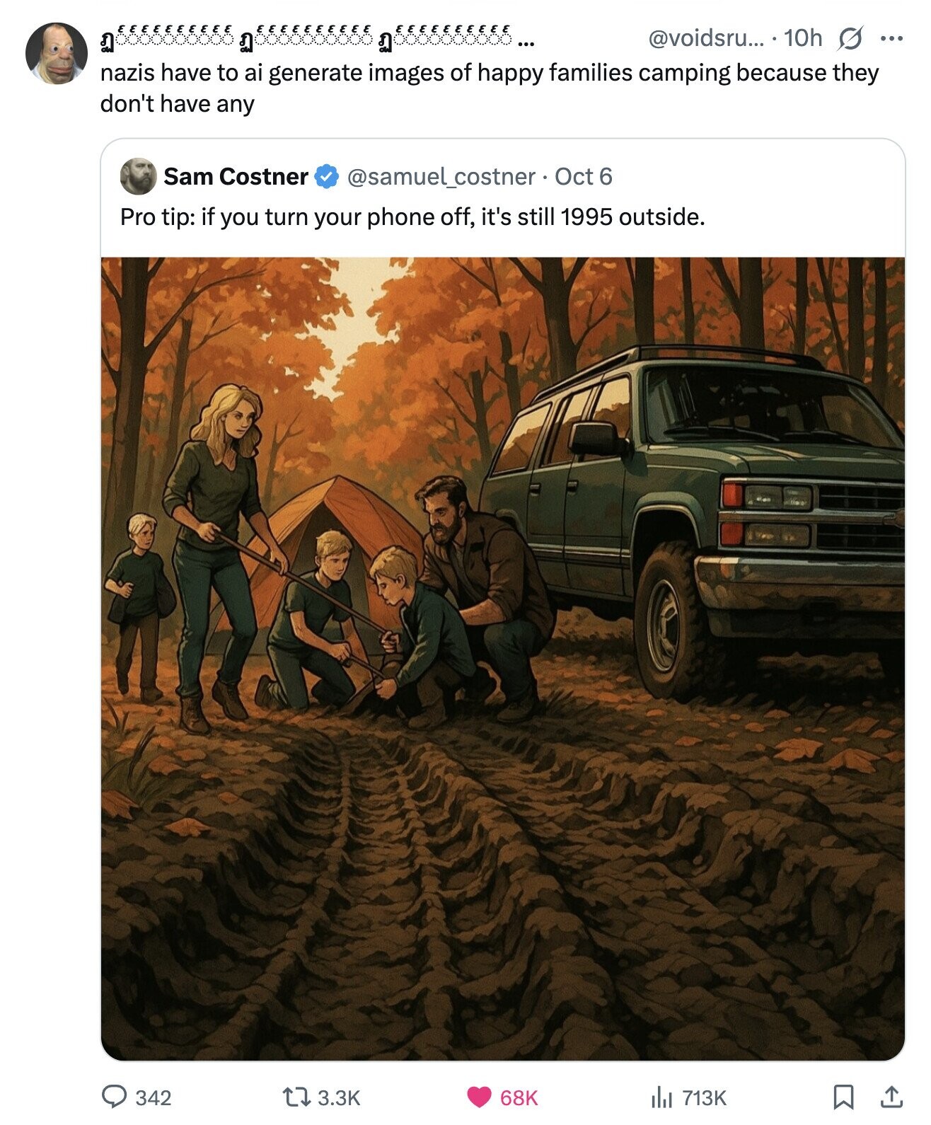 @voidsru... 10h s ... is nazis have to ai generate images of happy families camping because they don't have any Sam Costner @samuel_costner Oct 6 Pro tip: if you turn your phone off, it's still 1995 outside. 342 3.3K 68K del 713K 
