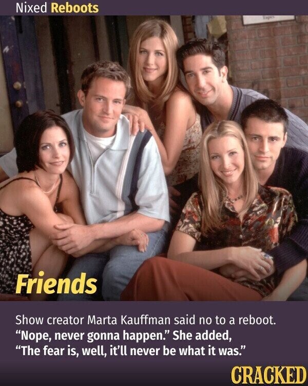 Nixed Reboots Tapes Friends Show creator Marta Kauffman said no to a reboot. Nope, never gonna happen. She added, The fear is, well, it'll never be what it was. CRACKED