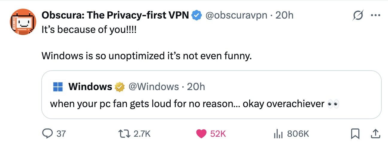 @obscuravpn 20h Obscura: The Privacy-first VPN ... It's because of you!!!! Windows is so unoptimized it's not even funny. Windows @Windows 20h when your pc fan gets loud for no reason... okay overachiever 37 2.7K 52K 806K