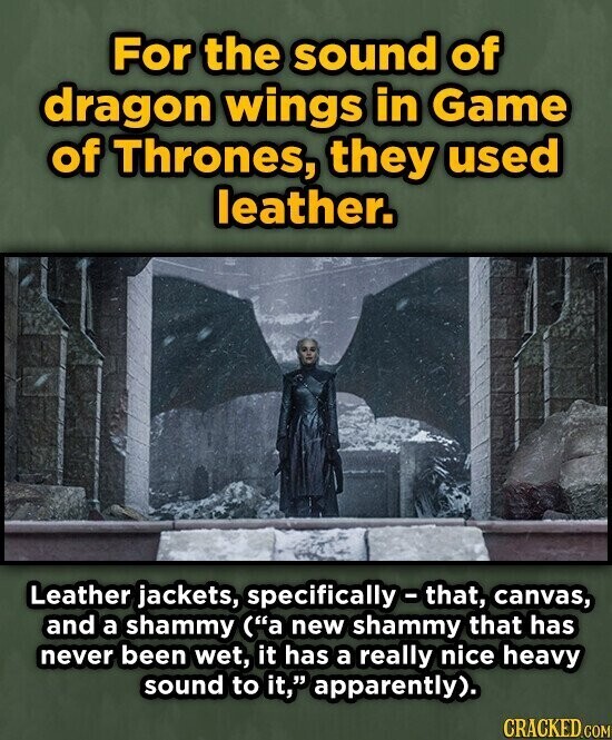 For the sound of dragon wings in Game of Thrones, they used leather. Leather jackets, specifically-that, canvas, and a shammy (a new shammy that has never been wet, it has a really nice heavy sound to it, apparently). CRACKED.COM