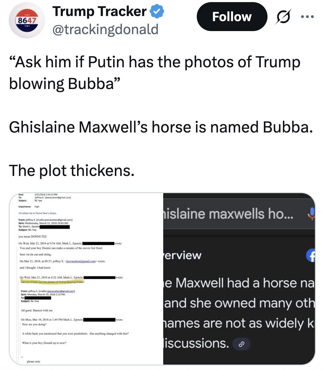 Trump Tracker Follow ... 8647 @trackingdonald Ask him if Putin has the photos of Trump blowing Bubba Ghislaine Maxwell's horse is named Bubba. The plot thickens. Sent 3/21/2018 2:54:13 PM To: Subject: RE: hey Importance: High rd rather be in Donni Dee's shoes islaine maxwells ho... From: jeffrey [mailto cjeevacation@gmail. com) Sent Wednesday, March 21 2018 10:43 AM To: Mark L Epstein Subject: Re hey you mean DONNI TEE On Wed. Mar 21 2018 at 9:54 AM. Mark L. Epstein wrote You and your boy Donnie can make a remake of the movie Get Hard Sent via tin can and string. erview f On Mar 21. 2018 at 09:37, jeffrey E