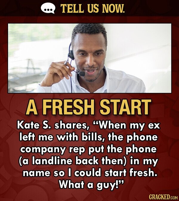 TELL US NOW. A FRESH START Kate S. shares, When my ex left me with bills, the phone company rep put the phone (a landline back then) in my name so I could start fresh. What a guy! CRACKED.COM