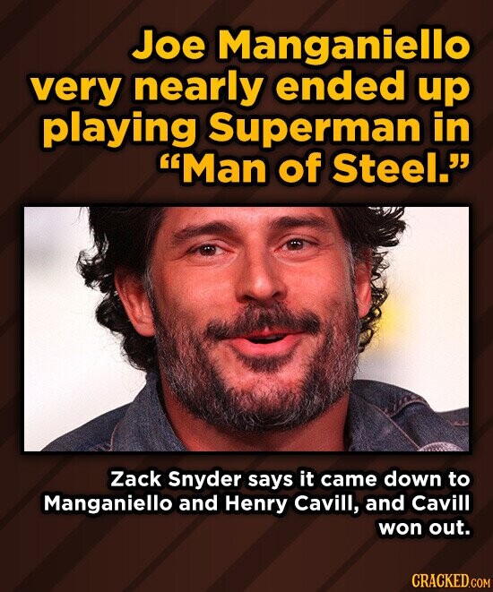 Joe Manganiello very nearly ended up playing Superman in Man of Steel. Zack Snyder says it came down to Manganiello and Henry Cavill, and Cavill won out. CRACKED.COM