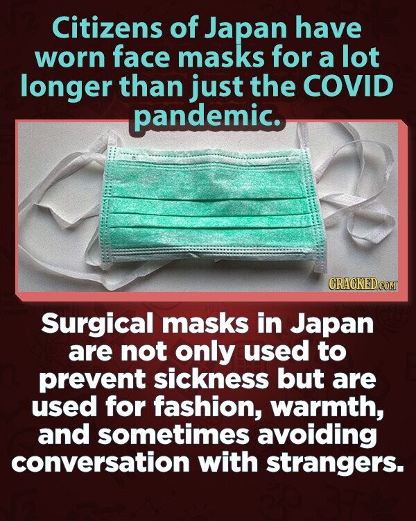Citizens of Japan have worn face masks for a lot longer than just the COVID pandemic.  CRACKED.COM Surgical masks in Japan are not only used to prevent sickness but are used for fashion, warmth, and sometimes avoiding conversation with strangers.