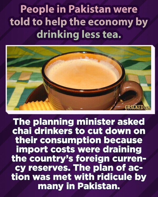 People in Pakistan were told to help the economy by drinking less tea. GRACKED.COM The planning minister asked chai drinkers to cut down on their consumption because import costs were draining the country's foreign curren- су reserves. The plan of ac- tion was met with ridicule by many in Pakistan.