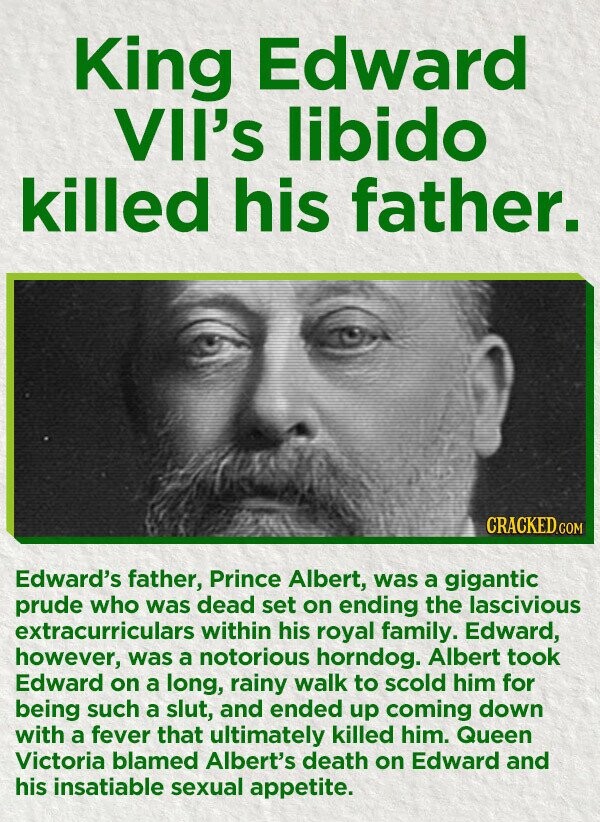 King Edward VII's libido killed his father. CRACKED.COM Edward's father, Prince Albert, was a gigantic prude who was dead set on ending the lascivious extracurriculars within his royal family. Edward, however, was a notorious horndog. Albert took Edward on a long, rainy walk to scold him for being such a slut, and ended up coming down with a fever that ultimately killed him. Queen Victoria blamed Albert's death on Edward and his insatiable sexual appetite.