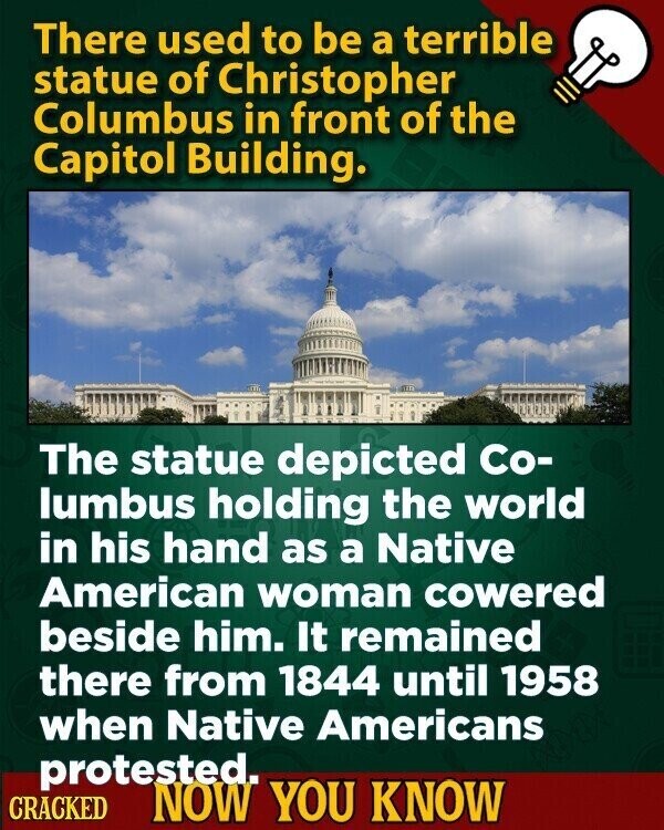 There used to be a terrible statue of Christopher Columbus in front of the Capitol Building. The statue depicted Co- lumbus holding the world in his hand as a Native American woman cowered beside him. It remained there from 1844 until 1958 when Native Americans protested. CRACKED NOW YOU KNOW