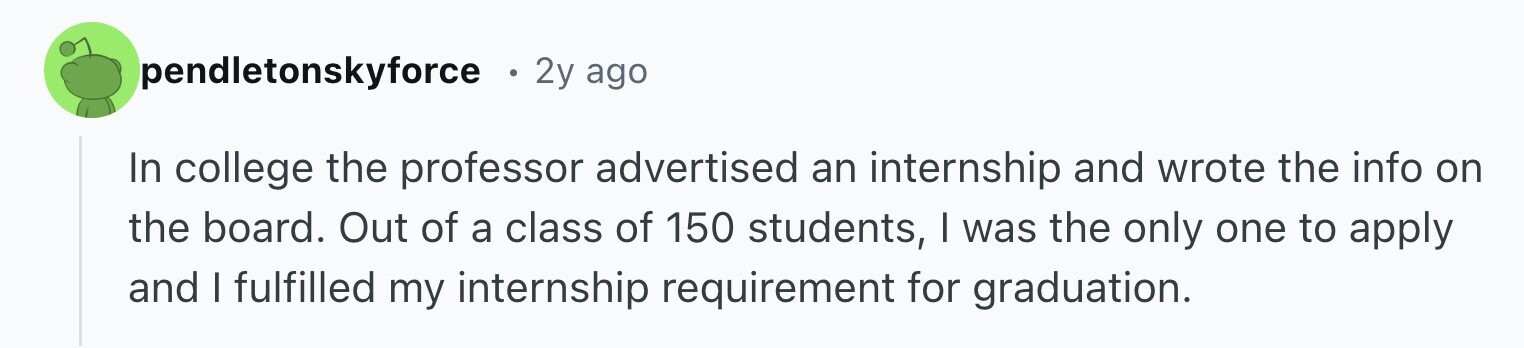 pendletonskyforce 2y ago In college the professor advertised an internship and wrote the info on the board. Out of a class of 150 students, I was the only one to apply and I fulfilled my internship requirement for graduation.