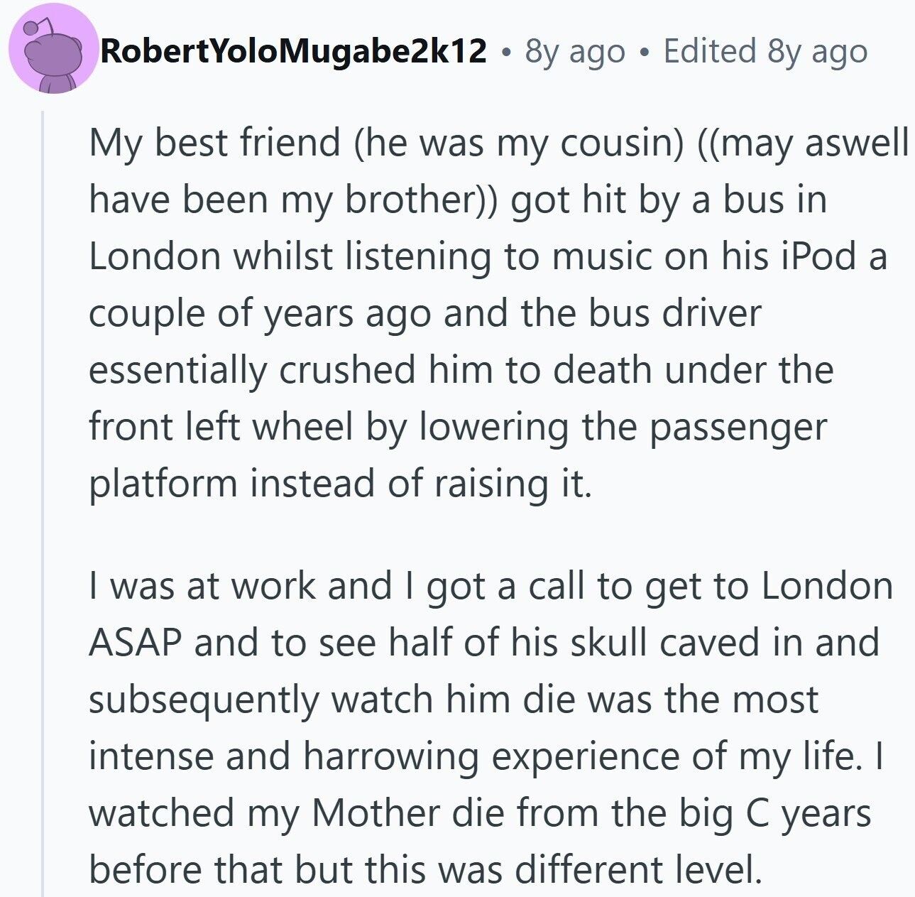 RobertYoloMugabe2k12 8y ago Edited 8y ago My best friend (he was my cousin) ((may aswell have been my brother)) got hit by a bus in London whilst listening to music on his iPod a couple of years ago and the bus driver essentially crushed him to death under the front left wheel by lowering the passenger platform instead of raising it. I was at work and I got a call to get to London ASAP and to see half of his skull caved in and subsequently watch him die was the most intense and harrowing experience of my life. I