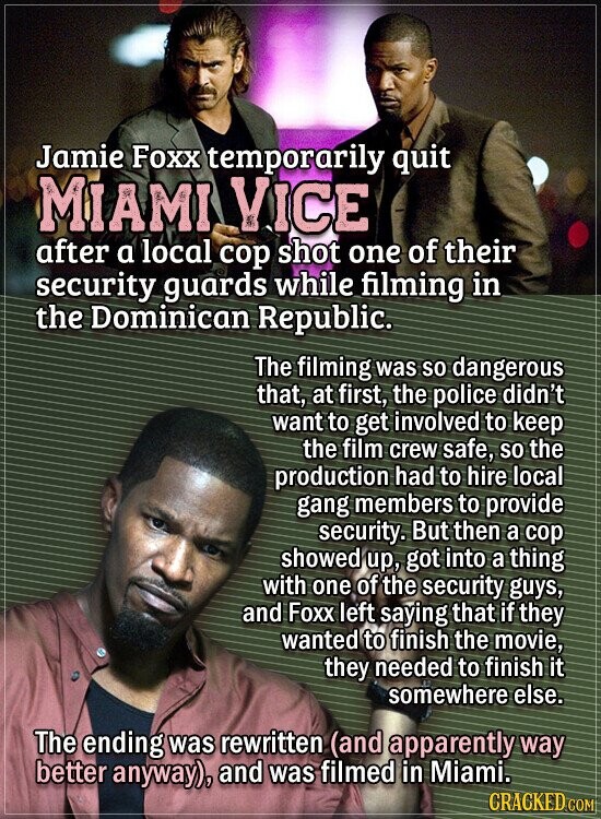 Jamie Foxx temporarily quit MIAMI VICE after a local cop shot one of their security guards while filming in the Dominican Republic. The filming was so dangerous that, at first, the police didn't want to get involved to keep the film crew safe, so the production had to hire local gang members to provide security. But then a cop showed up, got into a thing with one of the security guys, and Foxx left saying that if they wanted to finish the movie, they needed to finish it somewhere else. The ending was rewritten (and apparently way better anyway), and