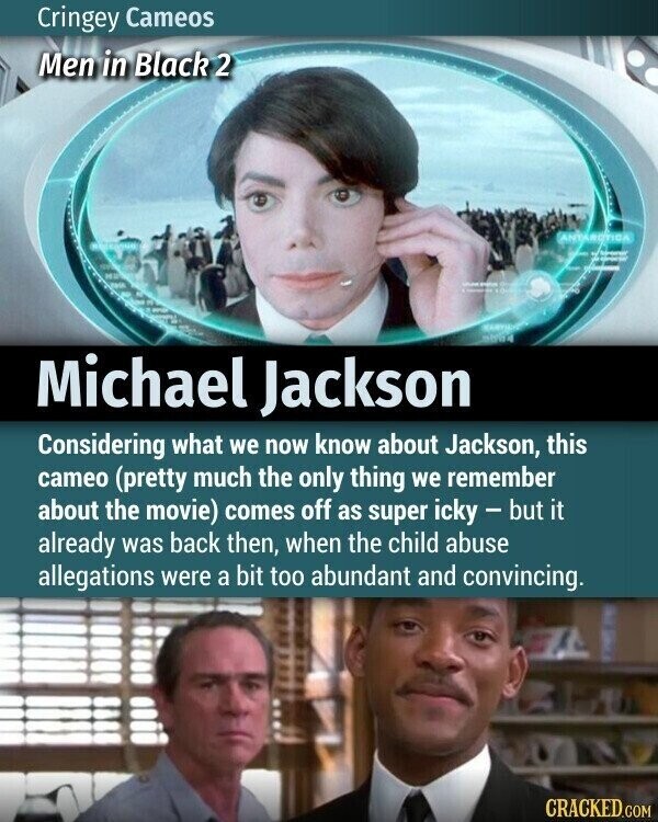 Cringey Cameos Men in Black 2 ANTAROTICA 2 - - - - 100 MARYLAND 5684 Michael Jackson Considering what we now know about Jackson, this cameo (pretty much the only thing we remember about the movie) comes off as super icky - but it already was back then, when the child abuse allegations were a bit too abundant and convincing. CRACKED.COM