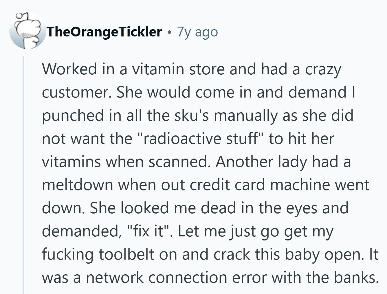 TheOrangeTickler 7y ago Worked in a vitamin store and had a crazy customer. She would come in and demand I punched in all the sku's manually as she did not want the radioactive stuff to hit her vitamins when scanned. Another lady had a meltdown when out credit card machine went down. She looked me dead in the eyes and demanded, fix it. Let me just go get my fucking toolbelt on and crack this baby open. It was a network connection error with the banks.