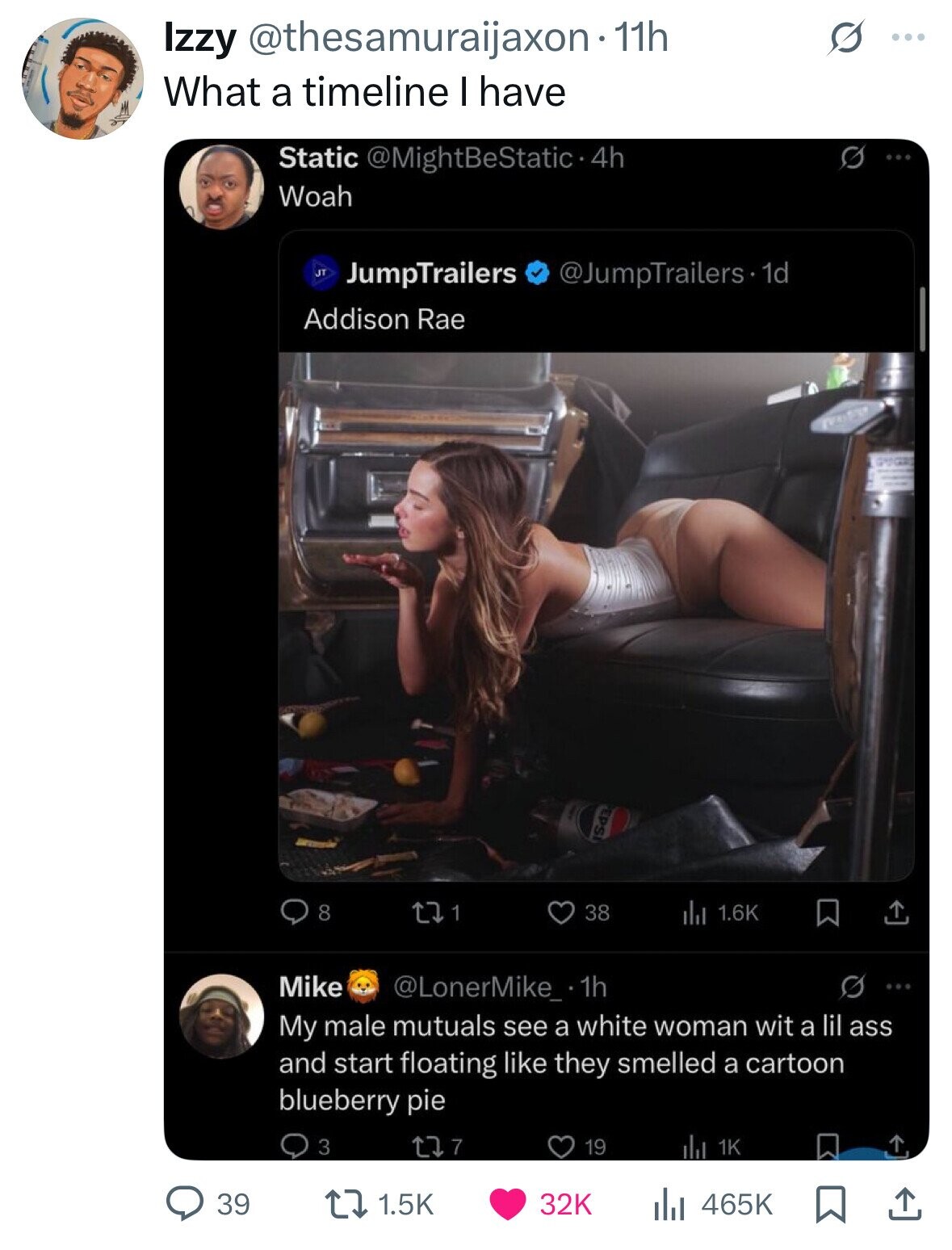 Izzy @thesamuraijaxon· 11h ... What a timeline I have Static @MightBeStatic•4 4h Woah J JumpTrailers @JumpTrailers 1d Addison Rae most ISd3 8 1 38 1.6K Mike @LonerMike_.1h My male mutuals see a white woman wit a lil ass and start floating like they smelled a cartoon blueberry pie 3 7 19 1K 39 1.5K 32K 465K 