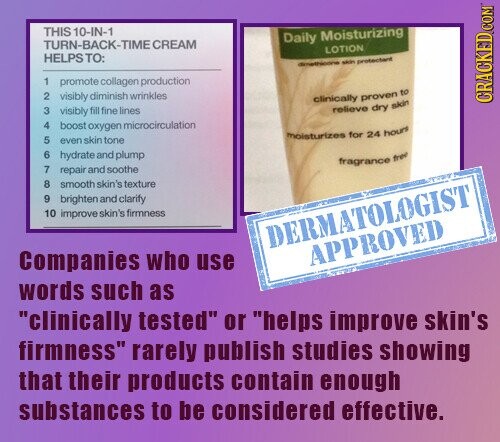 THIS 10-IN-1 Daily Moisturizing TURN-BACK-TIME CREAM LOTION HELPSTO: dimethicone skin protectant 1 promote collagen production 2 visibly diminish wrinkles clinically proven to CRACKED COM 3 visibly fill fine lines relieve dry skin 4 boost oxygen microcirculation moisturizes for 24 hours 5 even skin tone 7 6 8 hydrate and plump fragrance free repair and soothe smooth skin's texture 9 brighten and clarify 10 improve skin's firmness DERMATOLOGIST APPROVED Companies who use words such as clinically tested or helps improve skin's firmness rarely publish studies showing that their products contain enough substances to be considered effective.