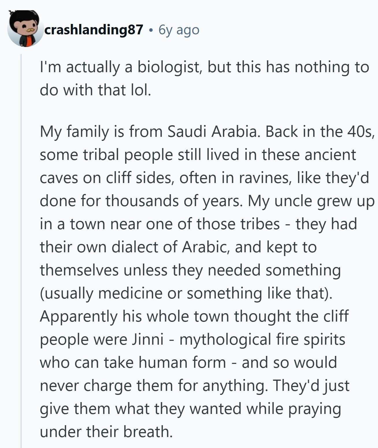crashlanding87 6y ago I'm actually a biologist, but this has nothing to do with that lol. My family is from Saudi Arabia. Back in the 40s, some tribal people still lived in these ancient caves on cliff sides, often in ravines, like they'd done for thousands of years. My uncle grew up in a town near one of those tribes - they had their own dialect of Arabic, and kept to themselves unless they needed something (usually medicine or something like that). Apparently his whole town thought the cliff people were Jinni - mythological fire spirits who can take human form - and so would never 