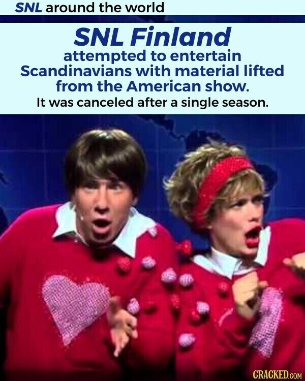 SNL around the world SNL Finland attempted to entertain Scandinavians with material lifted from the American show. It was canceled after a single season. CRACKED.COM