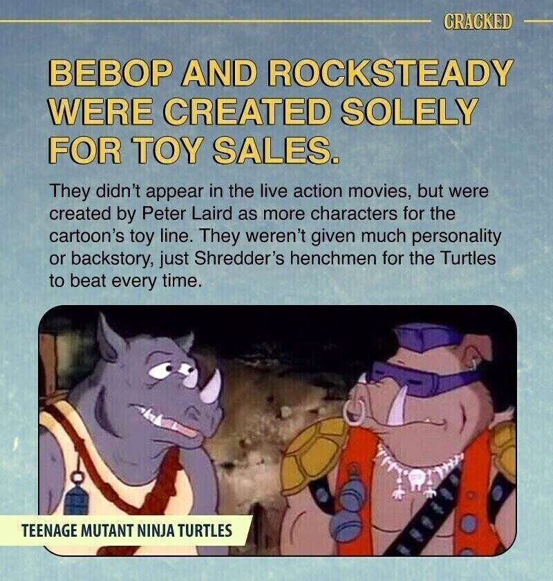 CRACKED ВЕВОР AND ROCKSTEADY WERE CREATED SOLELY FOR TOY SALES. They didn't appear in the live action movies, but were created by Peter Laird as more characters for the cartoon's toy line. They weren't given much personality or backstory, just Shredder's henchmen for the Turtles to beat every time. TEENAGE MUTANT NINJA TURTLES