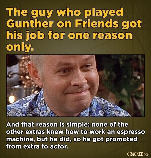 The guy who played Gunther on Friends got his job for one reason only. And that reason is simple: none of the other extras knew how to work an espresso machine, but he did, so he got promoted from extra to actor. CRACKED.COM
