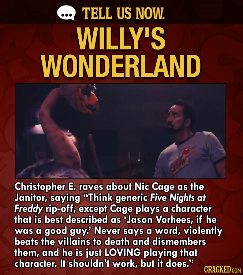 ... TELL US NOW. WILLY'S WONDERLAND Christopher E. raves about Nic Cage as the Janitor, saying Think generic Five Nights at Freddy rip-off, except Cage plays a character that is best described as 'Jason Vorhees, if he was a good guy.' Never says a word, violently beats the villains to death and dismembers them, and he is just LOVING playing that character. It shouldn't work, but it does. CRACKED.COM