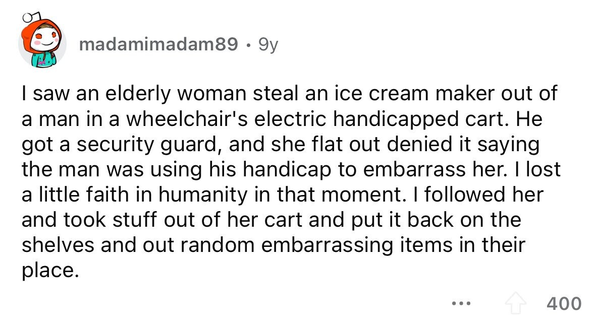 madamimadam89 . 9y I saw an elderly woman steal an ice cream maker out of a man in a wheelchair's electric handicapped cart. Не got a security guard, and she flat out denied it saying the man was using his handicap to embarrass her. I lost a little faith in humanity in that moment. I followed her and took stuff out of her cart and put it back on the shelves and out random embarrassing items in their place. ... 400