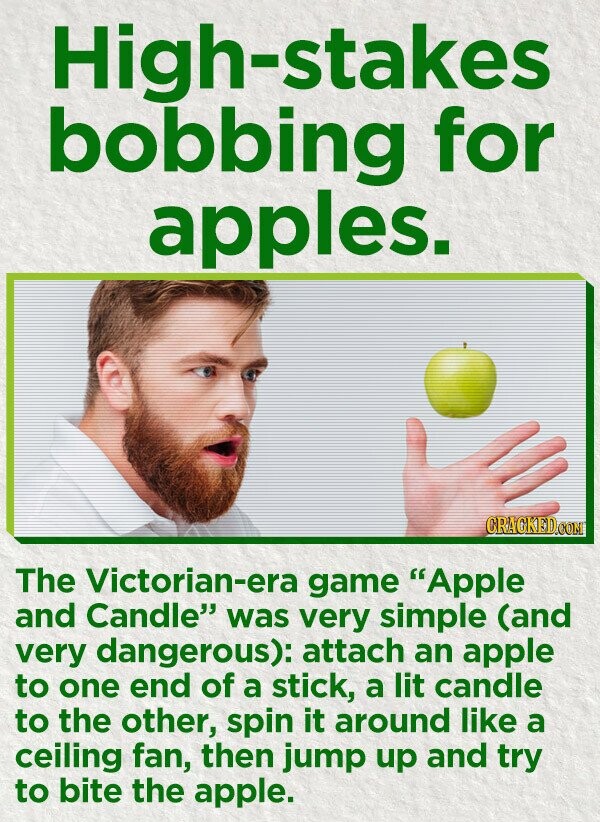 High-stakes bobbing for apples. CRACKED.COM The Victorian-era game Apple and Candle was very simple (and very dangerous): attach an apple to one end of a stick, a lit candle to the other, spin it around like a ceiling fan, then jump up and try to bite the apple.