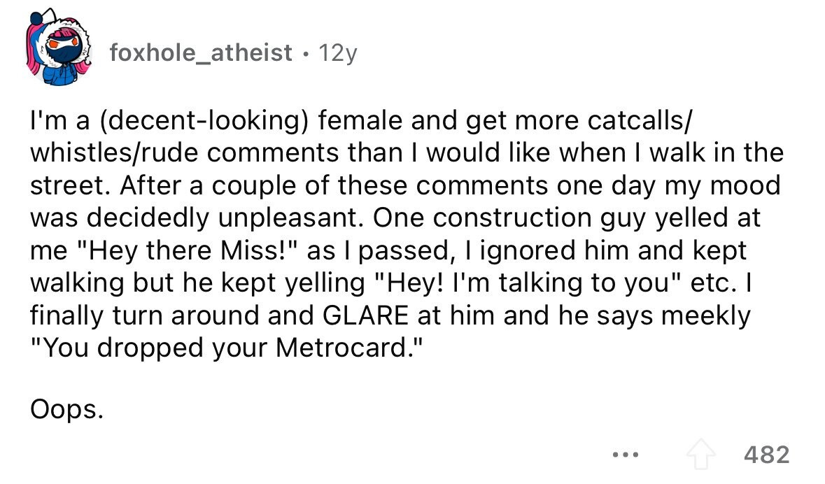 foxhole_atheist. 12y I'm a (decent-looking) female and get more catcalls/ whistles/rude comments than I would like when I walk in the street. After a couple of these comments one day my mood was decidedly unpleasant. One construction guy yelled at me Hey there Miss! as I passed, I ignored him and kept walking but he kept yelling Hey! I'm talking to you etc. I finally turn around and GLARE at him and he says meekly You dropped your Metrocard. Oops. ... 482 