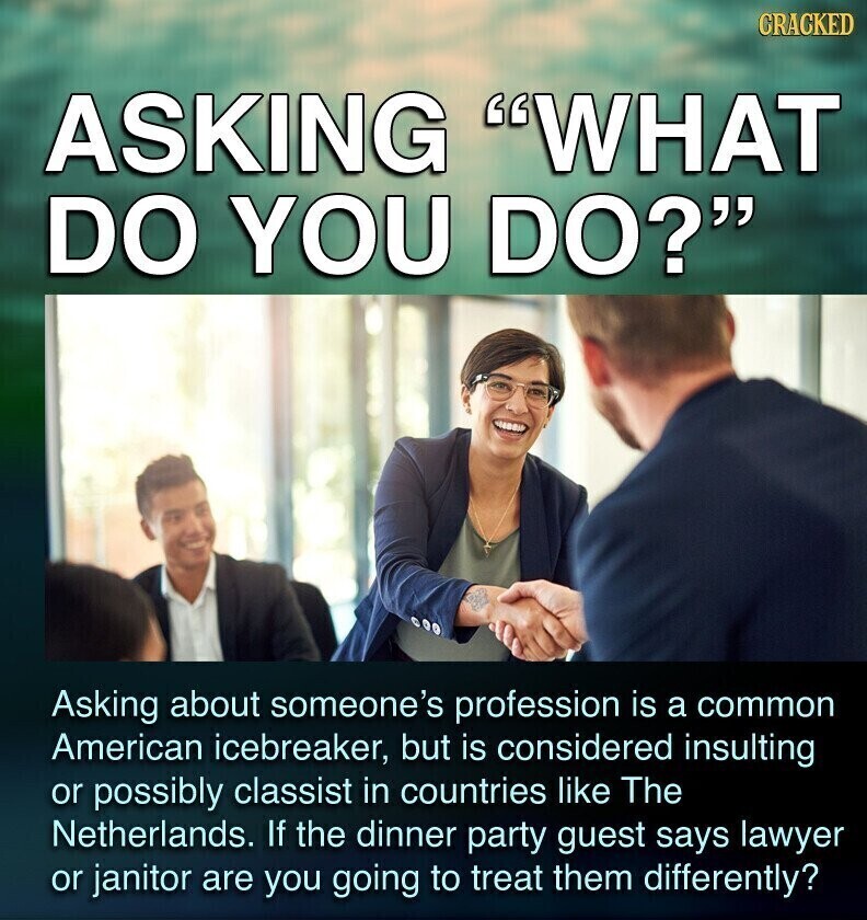 CRACKED ASKING WHAT DO YOU DO? Asking about someone's profession is a common American icebreaker, but is considered insulting or possibly classist in countries like The Netherlands. If the dinner party guest says lawyer or janitor are you going to treat them differently?