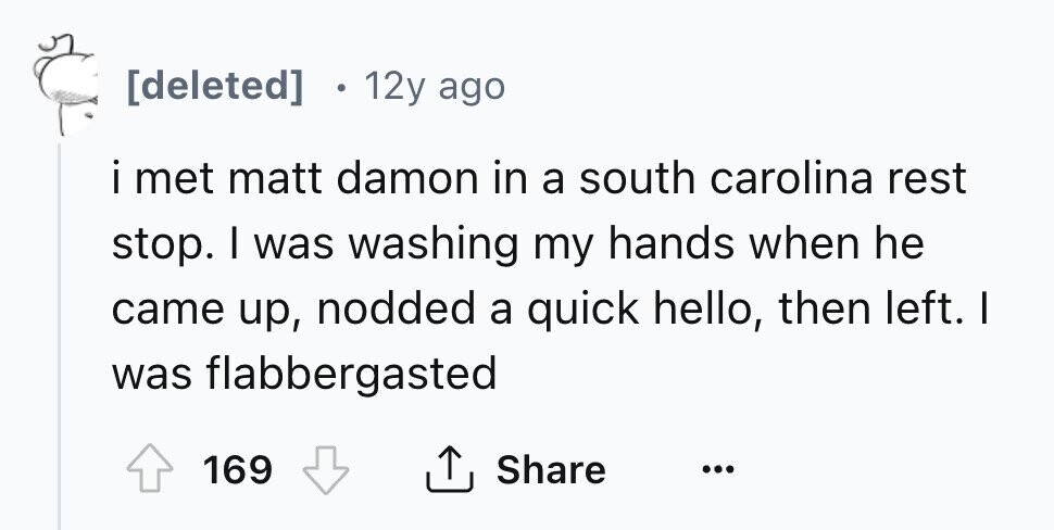 12y ago i met matt damon in a south carolina rest stop. I was washing my hands when he came up, nodded a quick hello, then left. I was flabbergasted Share 169 ...