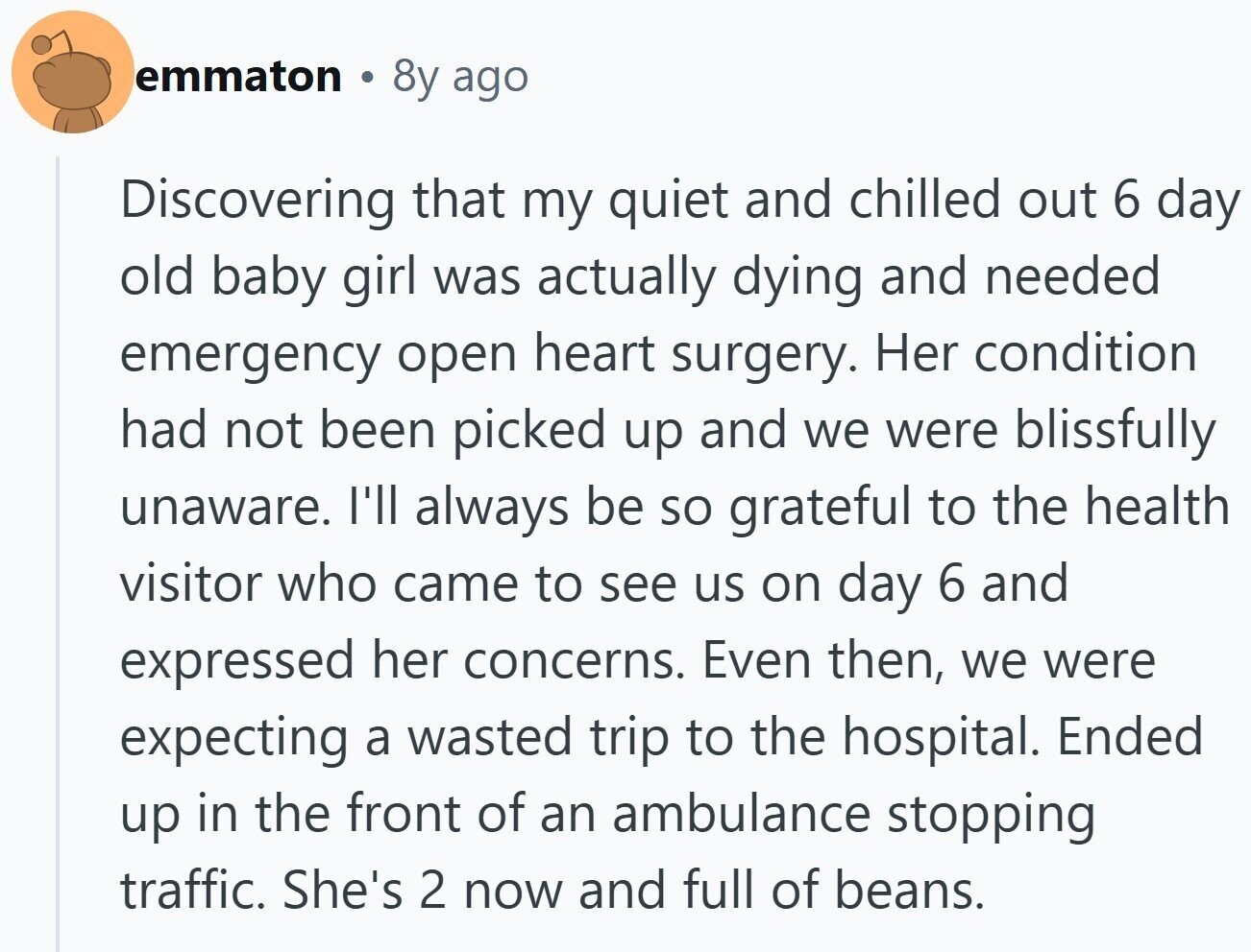 emmaton 8y ago Discovering that my quiet and chilled out 6 day old baby girl was actually dying and needed emergency open heart surgery. Her condition had not been picked up and we were blissfully unaware. I'll always be so grateful to the health visitor who came to see us on day 6 and expressed her concerns. Even then, we were expecting a wasted trip to the hospital. Ended up in the front of an ambulance stopping traffic. She's 2 now and full of beans.