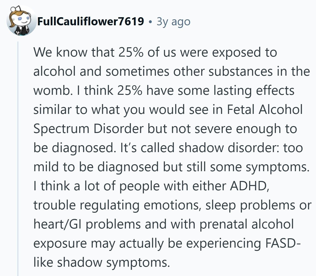 FullCauliflower7619 3y ago We know that 25% of us were exposed to alcohol and sometimes other substances in the womb. I think 25% have some lasting effects similar to what you would see in Fetal Alcohol Spectrum Disorder but not severe enough to be diagnosed. It's called shadow disorder: too mild to be diagnosed but still some symptoms. I think a lot of people with either ADHD, trouble regulating emotions, sleep problems or heart/GI problems and with prenatal alcohol exposure may actually be experiencing FASD- like shadow symptoms.