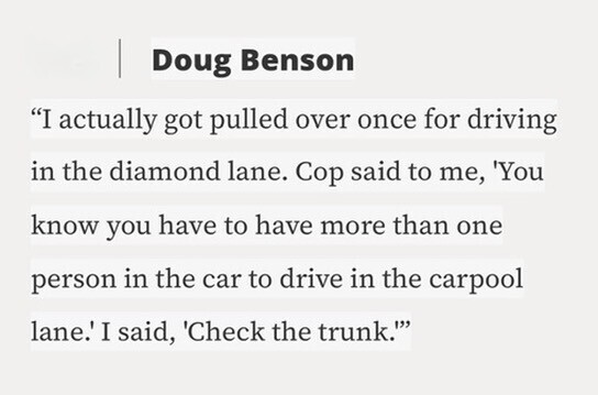 Doug Benson I actually got pulled over once for driving in the diamond lane. Cop said to me, 'You know you have to have more than one person in the car to drive in the carpool lane.' I said, 'Check the trunk.