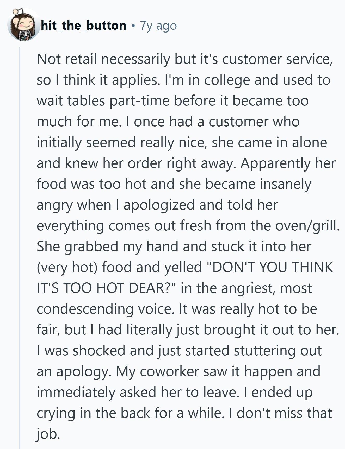 hit_the_button 7y ago Not retail necessarily but it's customer service, so I think it applies. I'm in college and used to wait tables part-time before it became too much for me. I once had a customer who initially seemed really nice, she came in alone and knew her order right away. Apparently her food was too hot and she became insanely angry when I apologized and told her everything comes out fresh from the oven/grill. She grabbed my hand and stuck it into her (very hot) food and yelled DON'T YOU THINK IT'S TOO HOT DEAR? in the angriest, most