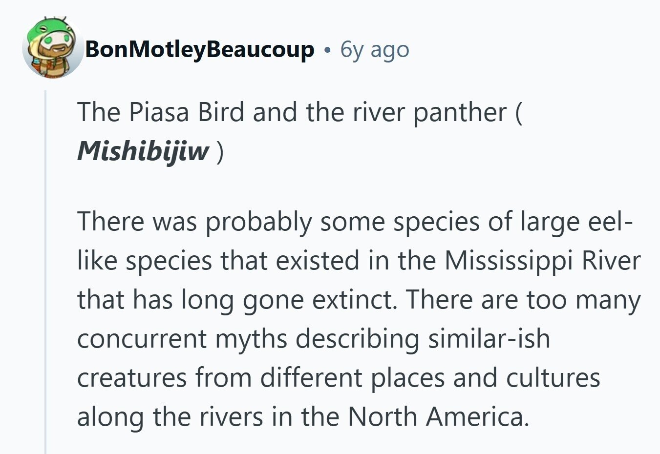 BonMotleyBeaucoup 6y ago The Piasa Bird and the river panther ( ( Mishibijiw ) There was probably some species of large eel- like species that existed in the Mississippi River that has long gone extinct. There are too many concurrent myths describing similar-ish creatures from different places and cultures along the rivers in the North America. 