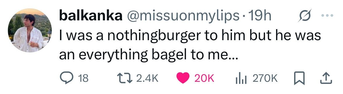 balkanka @missuonmylips 19h I was a nothingburger to him but he was an everything bagel to me... 18 2.4K 20K 270K 
